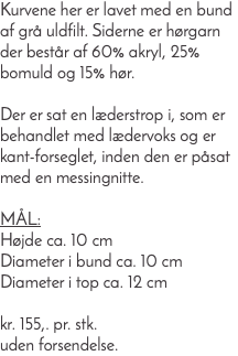 Kurvene her er lavet med en bund af grå uldfilt. Siderne er hørgarn der består af 60% akryl, 25% bomuld og 15% hør. Der er sat en læderstrop i, som er behandlet med lædervoks og er kant-forseglet, inden den er påsat med en messingnitte. Mål: Højde ca. 10 cm Diameter i bund ca. 10 cm Diameter i top ca. 12 cm kr. 155,. pr. stk. uden forsendelse.