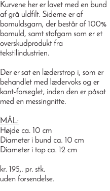 Kurvene her er lavet med en bund af grå uldfilt. Siderne er af bomuldsgarn, der består af 100% bomuld, samt stofgarn som er et overskudprodukt fra tekstilindustrien. Der er sat en læderstrop i, som er behandlet med lædervoks og er kant-forseglet, inden den er påsat med en messingnitte. Mål: Højde ca. 10 cm Diameter i bund ca. 10 cm Diameter i top ca. 12 cm kr. 195,. pr. stk. uden forsendelse.