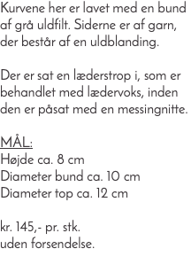 Kurvene her er lavet med en bund af grå uldfilt. Siderne er af garn, der består af en uldblanding. Der er sat en læderstrop i, som er behandlet med lædervoks, inden den er påsat med en messingnitte. Mål: Højde ca. 8 cm Diameter bund ca. 10 cm Diameter top ca. 12 cm kr. 145,- pr. stk. uden forsendelse. 